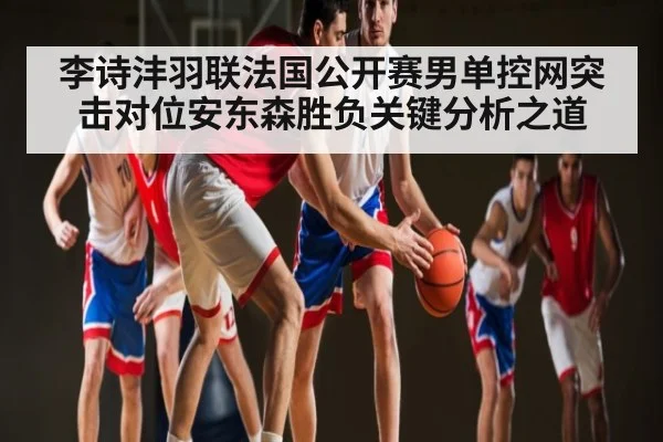 李诗沣羽联法国公开赛男单控网突击对位安东森胜负关键分析之道