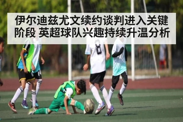 伊尔迪兹尤文续约谈判进入关键阶段 英超球队兴趣持续升温分析